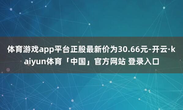 体育游戏app平台正股最新价为30.66元-开云·kaiyun体育「中国」官方网站 登录入口