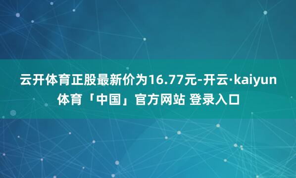 云开体育正股最新价为16.77元-开云·kaiyun体育「中国」官方网站 登录入口