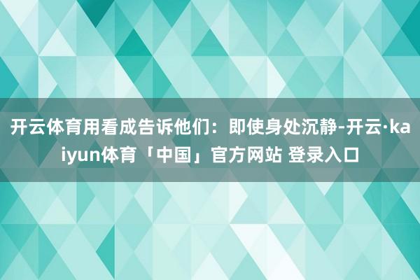 开云体育用看成告诉他们：即使身处沉静-开云·kaiyun体育「中国」官方网站 登录入口