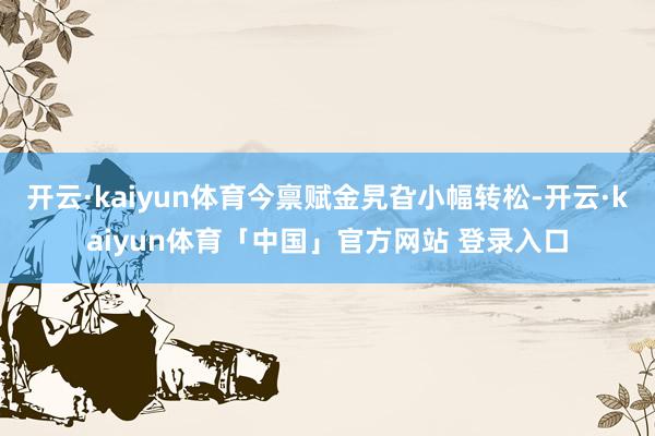 开云·kaiyun体育今禀赋金旯旮小幅转松-开云·kaiyun体育「中国」官方网站 登录入口