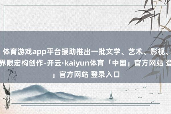体育游戏app平台援助推出一批文学、艺术、影视、动漫等界限宏构创作-开云·kaiyun体育「中国」官方网站 登录入口