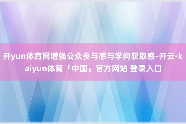 开yun体育网增强公众参与感与学问获取感-开云·kaiyun体育「中国」官方网站 登录入口
