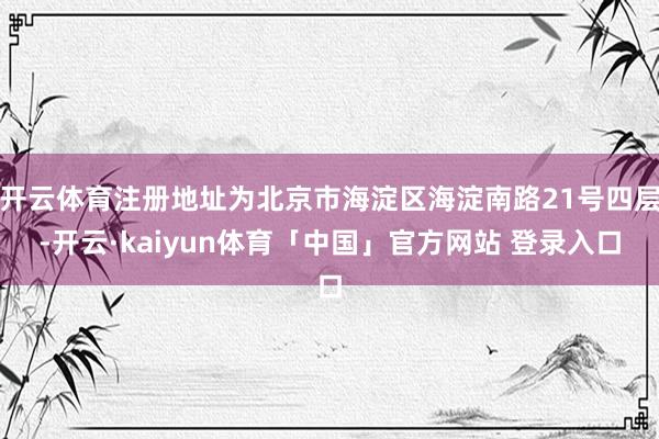 开云体育注册地址为北京市海淀区海淀南路21号四层-开云·kaiyun体育「中国」官方网站 登录入口