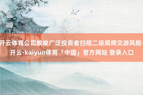 开云体育公司教唆广泛投资者扫视二级阛阓交游风险-开云·kaiyun体育「中国」官方网站 登录入口