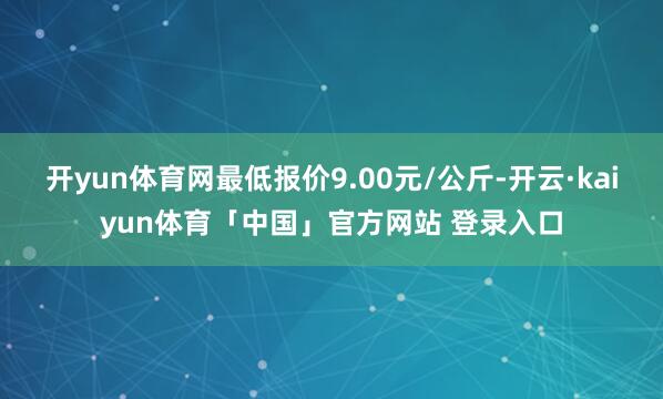 开yun体育网最低报价9.00元/公斤-开云·kaiyun体育「中国」官方网站 登录入口