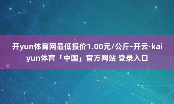 开yun体育网最低报价1.00元/公斤-开云·kaiyun体育「中国」官方网站 登录入口