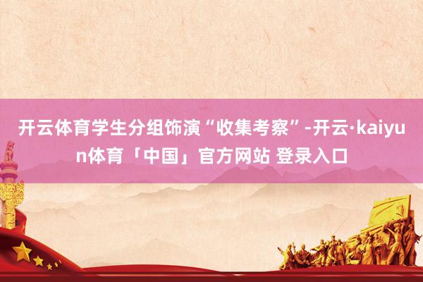 开云体育学生分组饰演“收集考察”-开云·kaiyun体育「中国」官方网站 登录入口