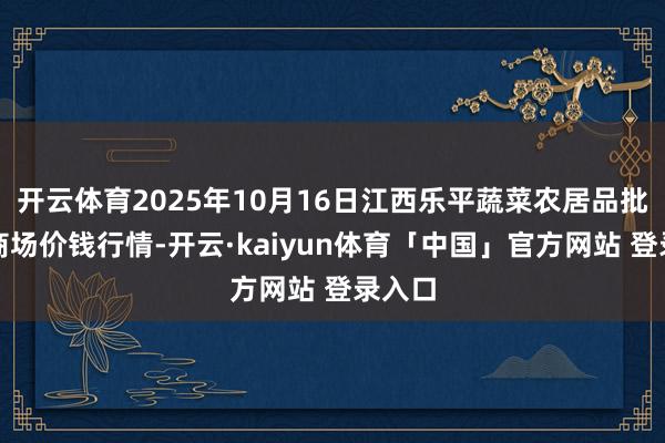 开云体育2025年10月16日江西乐平蔬菜农居品批发大商场价钱行情-开云·kaiyun体育「中国」官方网站 登录入口