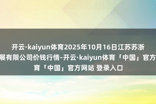 开云·kaiyun体育2025年10月16日江苏苏浙皖范畴商场发展有限公司价钱行情-开云·kaiyun体育「中国」官方网站 登录入口