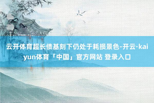 云开体育超长债基刻下仍处于耗损景色-开云·kaiyun体育「中国」官方网站 登录入口