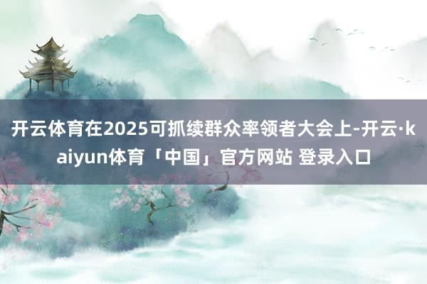 开云体育在2025可抓续群众率领者大会上-开云·kaiyun体育「中国」官方网站 登录入口