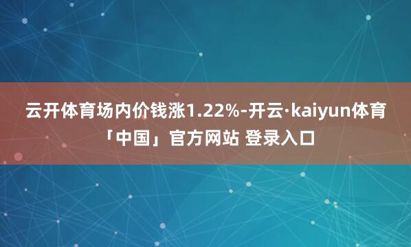 云开体育场内价钱涨1.22%-开云·kaiyun体育「中国」官方网站 登录入口