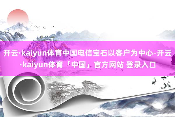 开云·kaiyun体育中国电信宝石以客户为中心-开云·kaiyun体育「中国」官方网站 登录入口