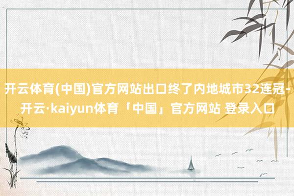 开云体育(中国)官方网站出口终了内地城市32连冠-开云·kaiyun体育「中国」官方网站 登录入口