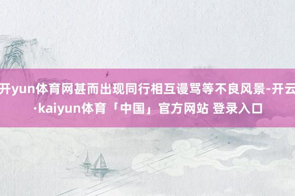 开yun体育网甚而出现同行相互谩骂等不良风景-开云·kaiyun体育「中国」官方网站 登录入口